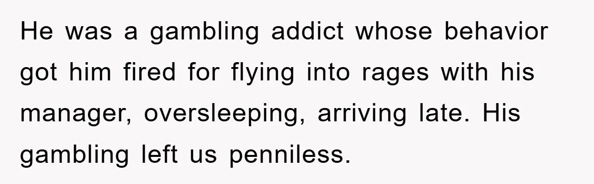 He was a gambling addict whose behavior got him fired for flying into rages with his manager, oversleeping, arriving late. His gambling left us penniless.