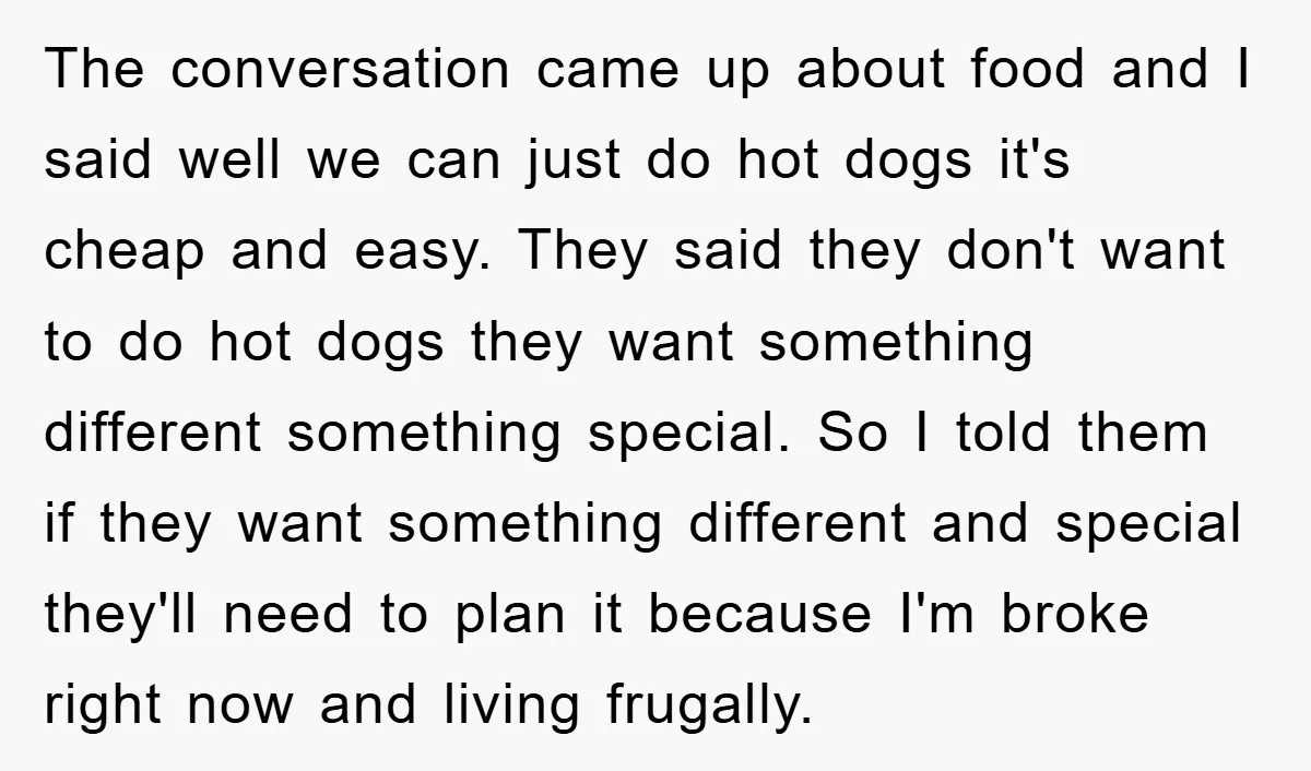 The conversation came up about food and I said well we can just do hot dogs it's cheap and easy. They said they don't want to do hot dogs they...