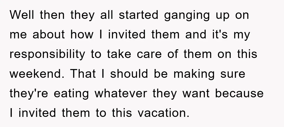 Well then they all started ganging up on me about how I invited them and it's my responsibility to take care of them on this weekend. That I should be...