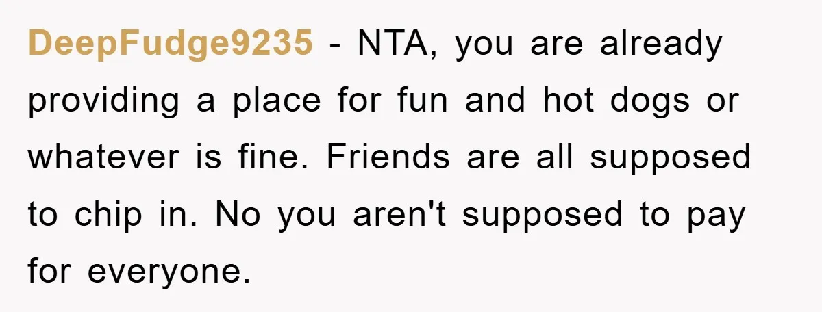 DeepFudge9235 − NTA, you are already providing a place for fun and hot dogs or whatever is fine. Friends are all supposed to chip in. No you aren't supposed to...