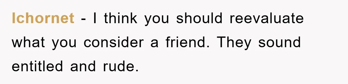 lchornet − I think you should reevaluate what you consider a friend. They sound entitled and rude.