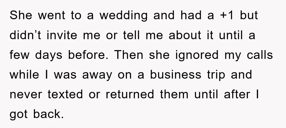 She went to a wedding and had a +1 but didn’t invite me or tell me about it until a few days before. Then she ignored my calls while I...