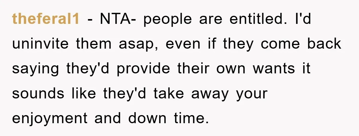 theferal1 − NTA- people are entitled. I'd uninvite them asap, even if they come back saying they'd provide their own wants it sounds like they'd take away your enjoyment and...