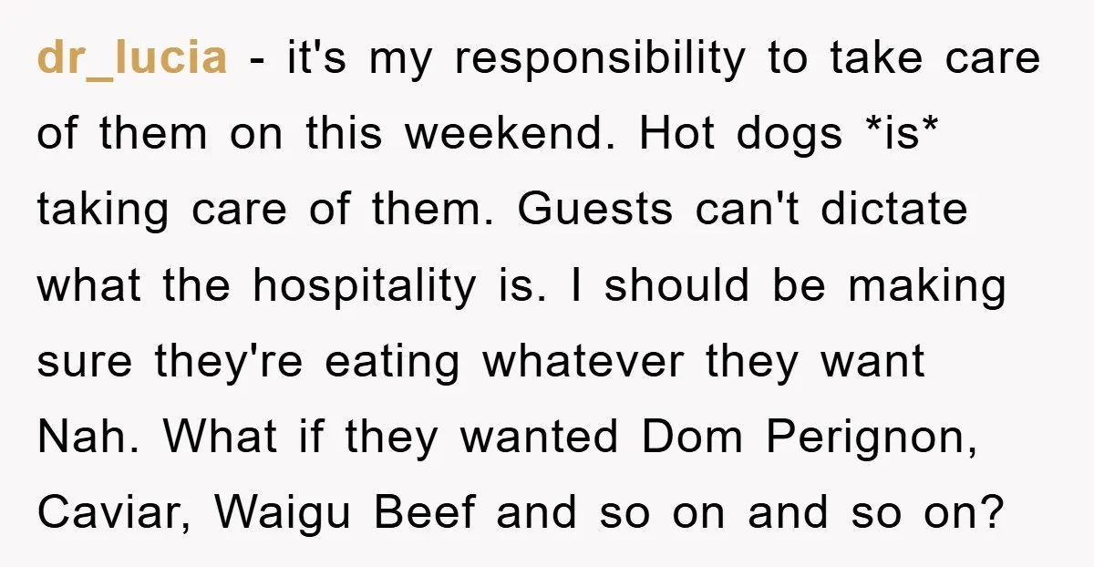 dr_lucia − it's my responsibility to take care of them on this weekend. Hot dogs *is* taking care of them. Guests can't dictate what the hospitality is. I should be...