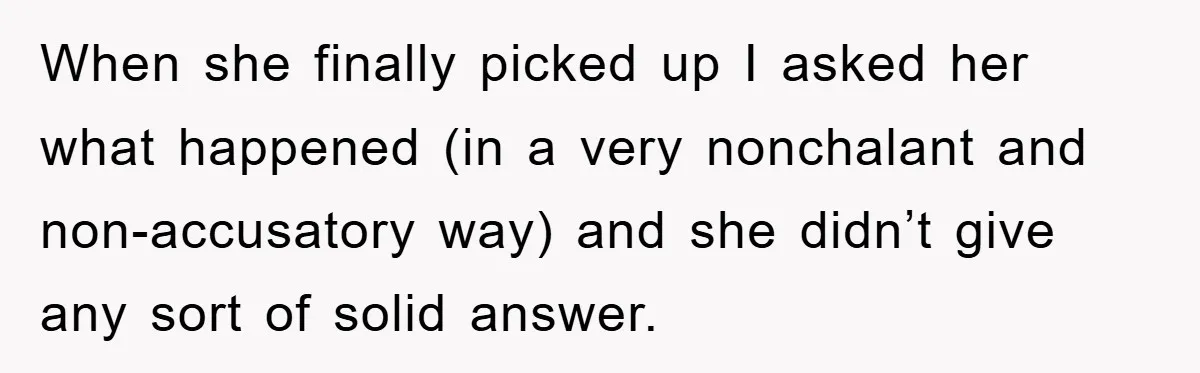 When she finally picked up I asked her what happened (in a very nonchalant and non-accusatory way) and she didn’t give any sort of solid answer.
