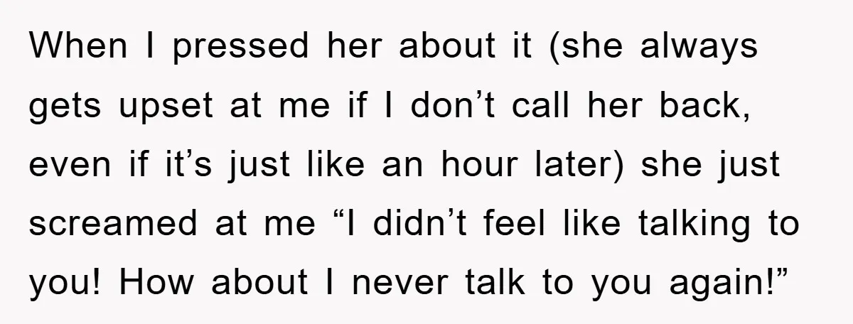 When I pressed her about it (she always gets upset at me if I don’t call her back, even if it’s just like an hour later) she just screamed at...