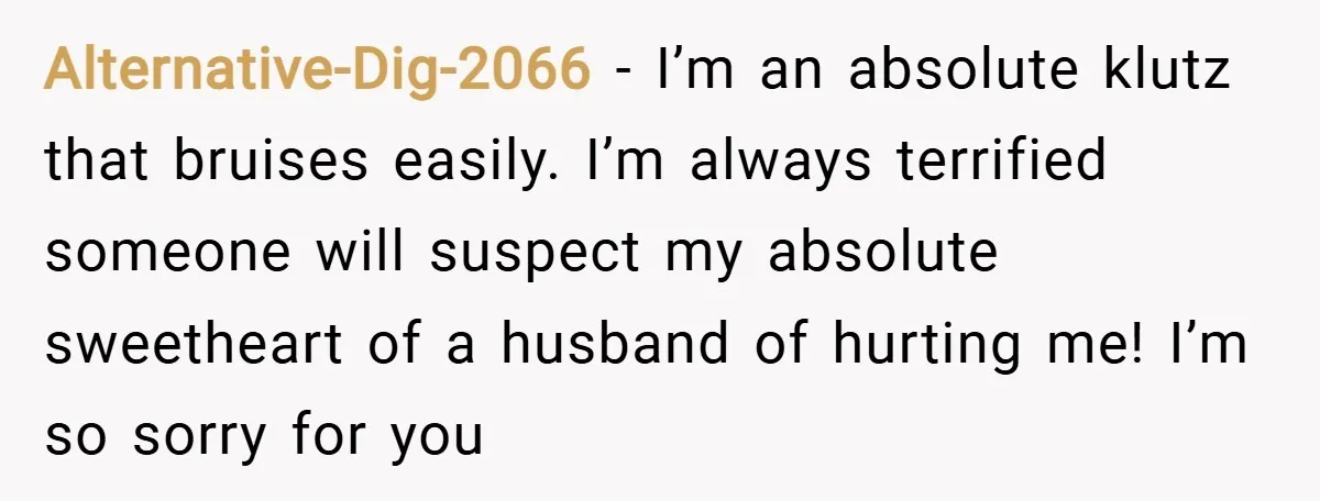 Alternative-Dig-2066 − I’m an absolute klutz that bruises easily. I’m always terrified someone will suspect my absolute sweetheart of a husband of hurting me! I’m so sorry for you