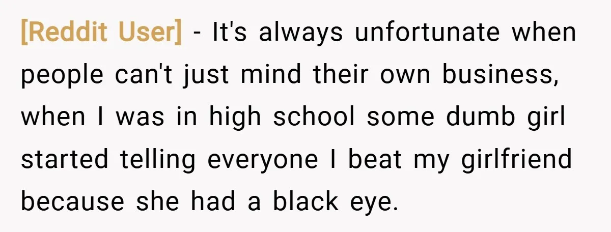 [Reddit User] − It's always unfortunate when people can't just mind their own business, when I was in high school some dumb girl started telling everyone I beat my girlfriend...