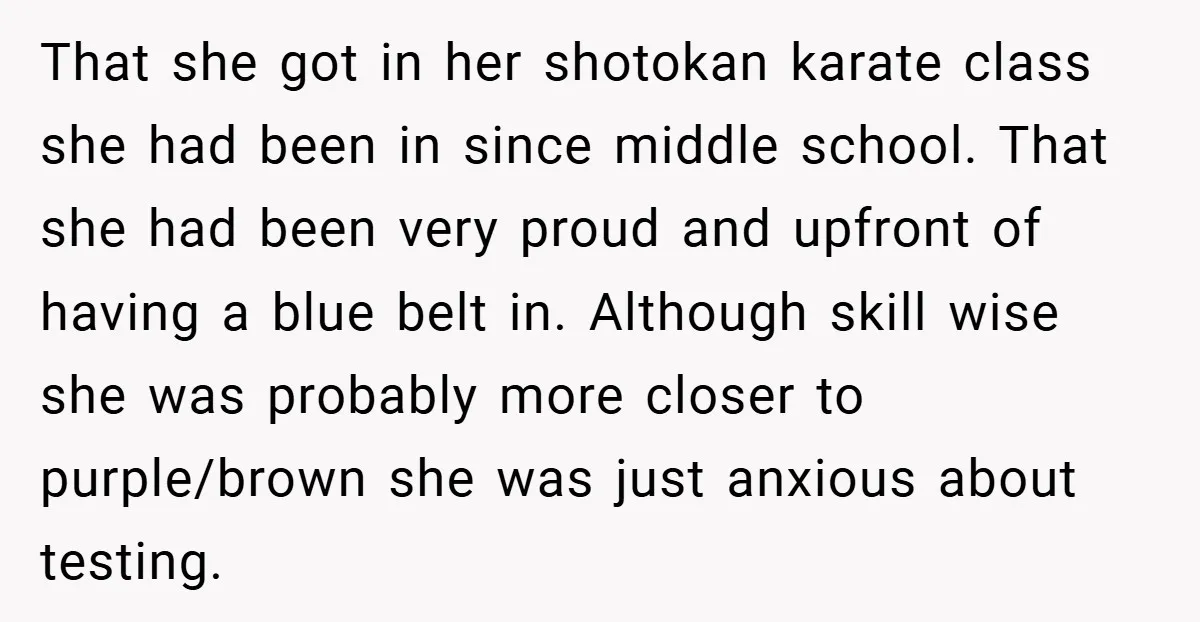 That she got in her shotokan karate class she had been in since middle school. That she had been very proud and upfront of having a blue belt in. Although...