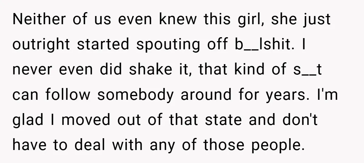 Neither of us even knew this girl, she just outright started spouting off b__lshit. I never even did shake it, that kind of s__t can follow somebody around for years....