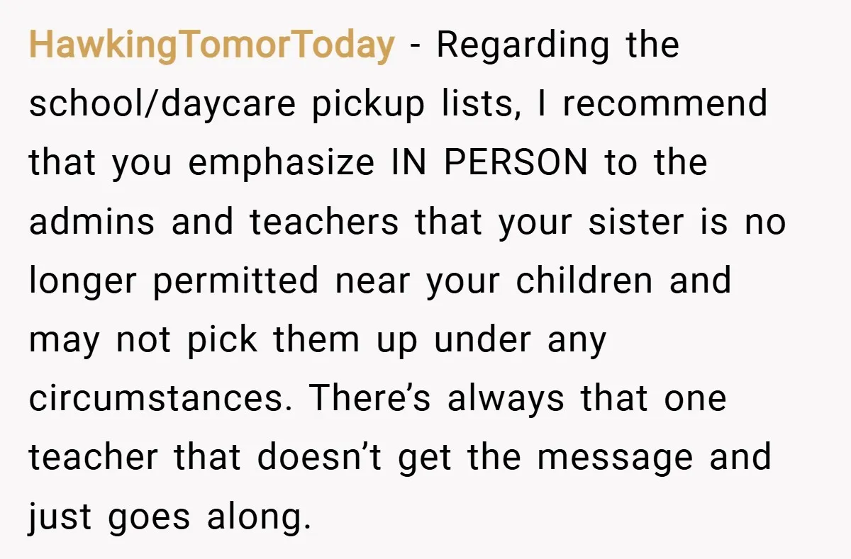 HawkingTomorToday − Regarding the school/daycare pickup lists, I recommend that you emphasize IN PERSON to the admins and teachers that your sister is no longer permitted near your children and...