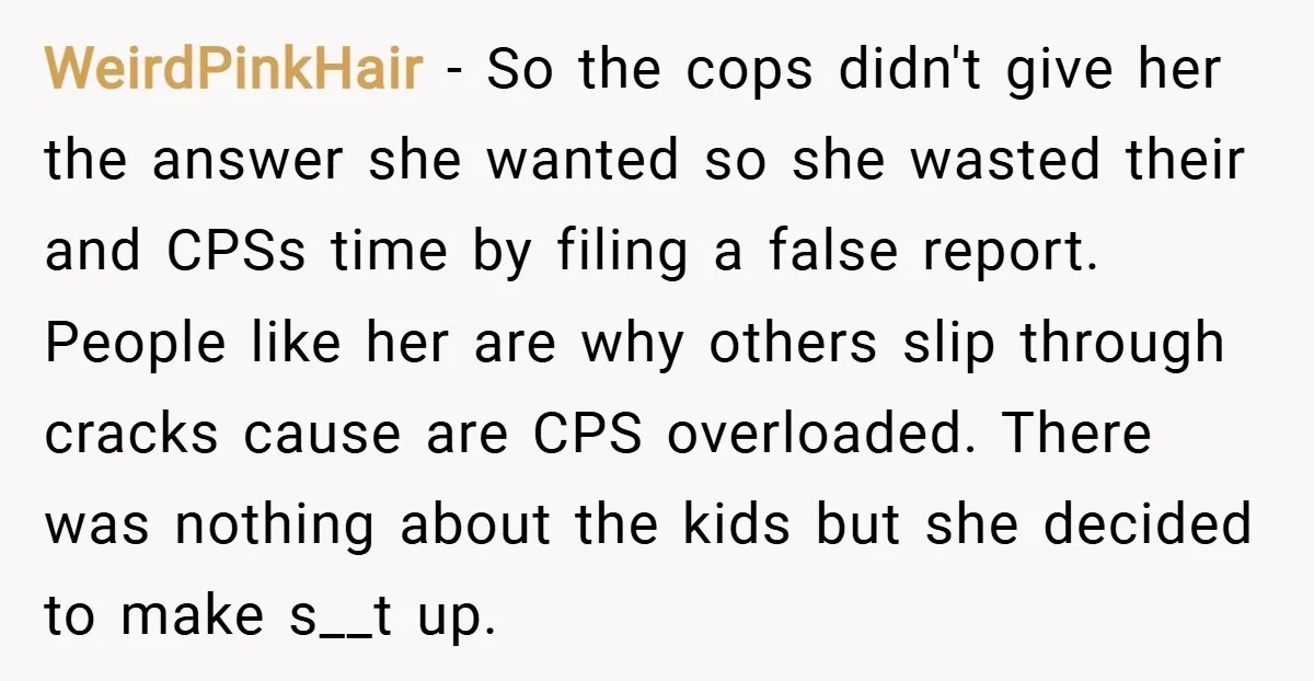 WeirdPinkHair − So the cops didn't give her the answer she wanted so she wasted their and CPSs time by filing a false report. People like her are why others...
