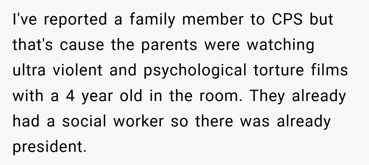 I've reported a family member to CPS but that's cause the parents were watching ultra violent and psychological torture films with a 4 year old in the room. They already...