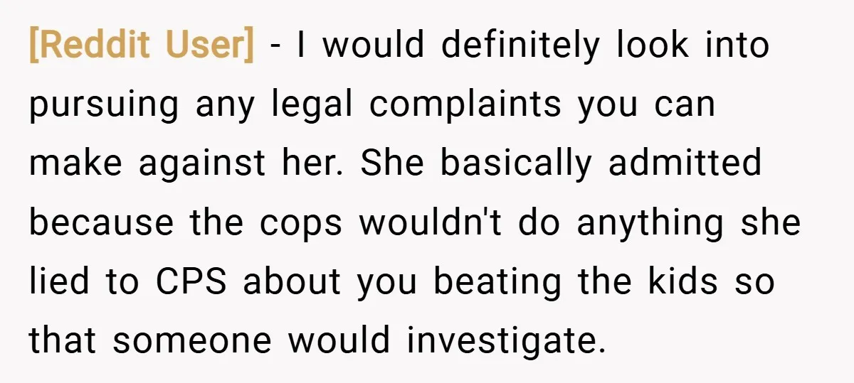 [Reddit User] − I would definitely look into pursuing any legal complaints you can make against her. She basically admitted because the cops wouldn't do anything she lied to CPS...