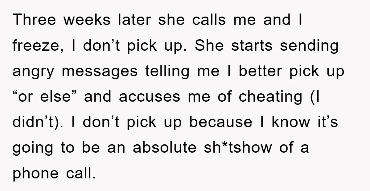 Three weeks later she calls me and I freeze, I don’t pick up. She starts sending angry messages telling me I better pick up “or else” and accuses me of...