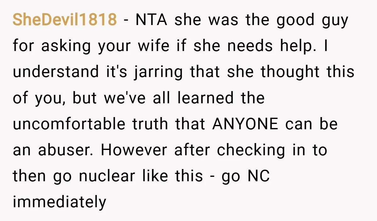 SheDevil1818 − NTA she was the good guy for asking your wife if she needs help. I understand it's jarring that she thought this of you, but we've all learned...