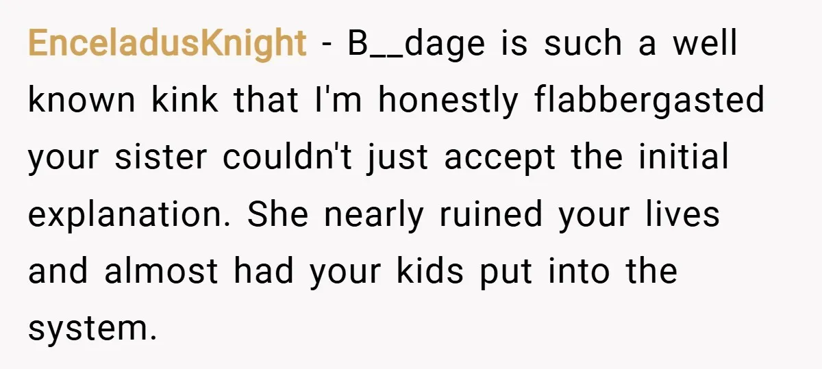 EnceladusKnight − B__dage is such a well known kink that I'm honestly flabbergasted your sister couldn't just accept the initial explanation. She nearly ruined your lives and almost had your...