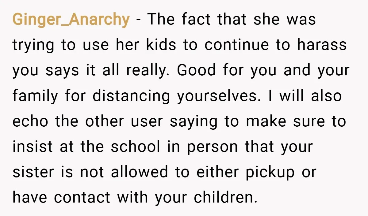 Ginger_Anarchy − The fact that she was trying to use her kids to continue to harass you says it all really. Good for you and your family for distancing yourselves....