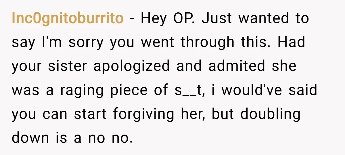 Inc0gnitoburrito − Hey OP. Just wanted to say I'm sorry you went through this. Had your sister apologized and admited she was a raging piece of s__t, i would've said...