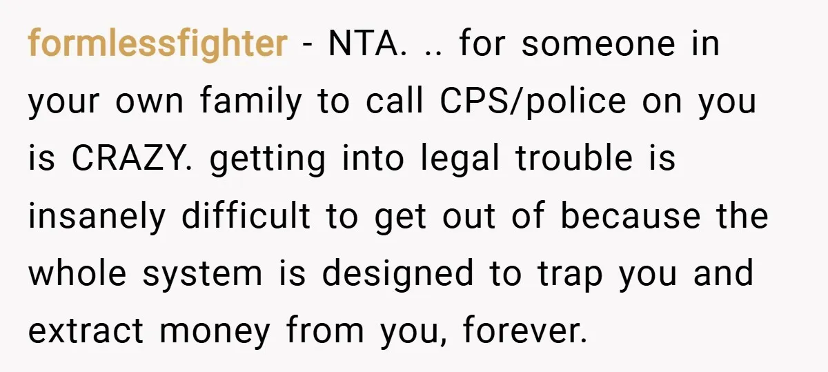 formlessfighter − NTA. .. for someone in your own family to call CPS/police on you is CRAZY. getting into legal trouble is insanely difficult to get out of because the...