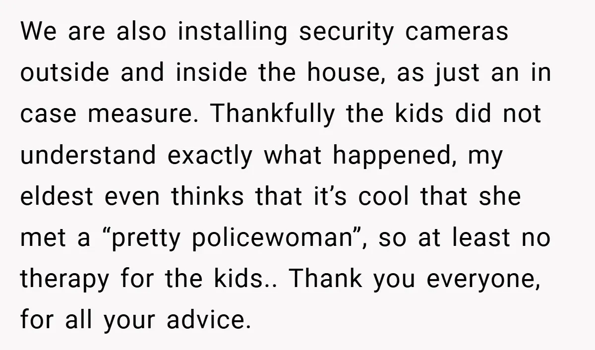 We are also installing security cameras outside and inside the house, as just an in case measure. Thankfully the kids did not understand exactly what happened, my eldest even thinks...