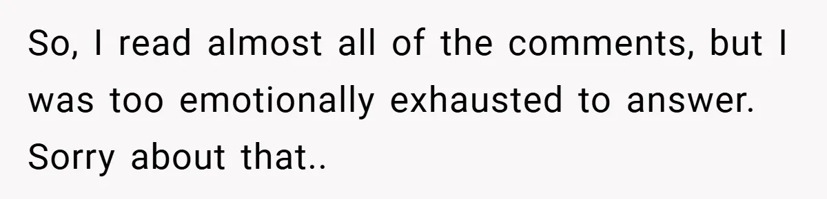 So, I read almost all of the comments, but I was too emotionally exhausted to answer. Sorry about that..