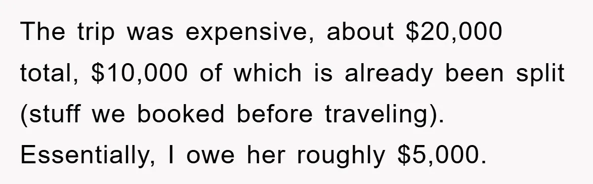 The trip was expensive, about $20,000 total, $10,000 of which is already been split (stuff we booked before traveling). Essentially, I owe her roughly $5,000.