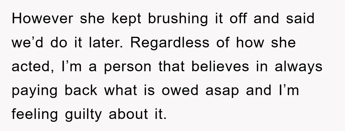 However she kept brushing it off and said we’d do it later. Regardless of how she acted, I’m a person that believes in always paying back what is owed asap...