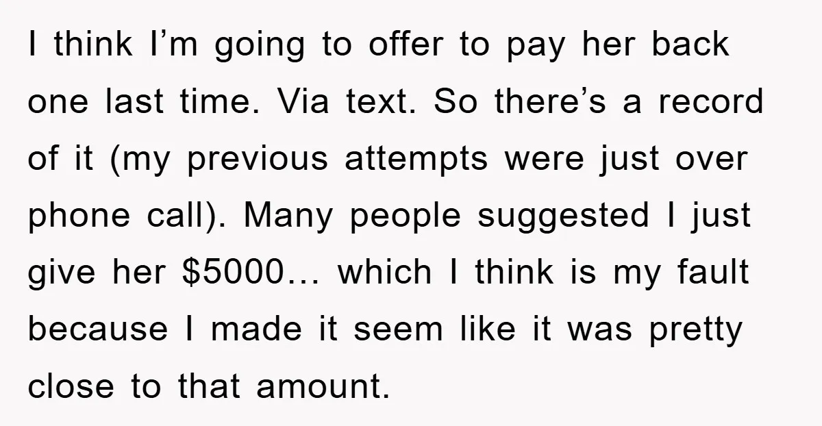 I think I’m going to offer to pay her back one last time. Via text. So there’s a record of it (my previous attempts were just over phone call). Many...