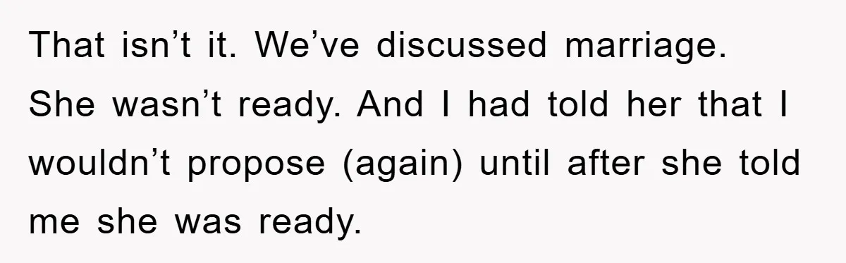 That isn’t it. We’ve discussed marriage. She wasn’t ready. And I had told her that I wouldn’t propose (again) until after she told me she was ready.