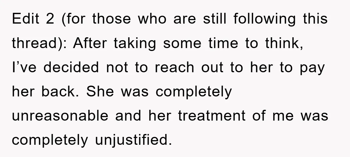 Edit 2 (for those who are still following this thread): After taking some time to think, I’ve decided not to reach out to her to pay her back. She was...