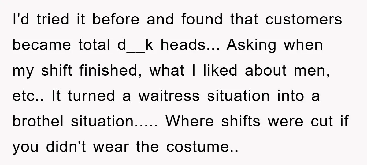 I'd tried it before and found that customers became total d__k heads... Asking when my shift finished, what I liked about men, etc.. It turned a waitress situation into a...