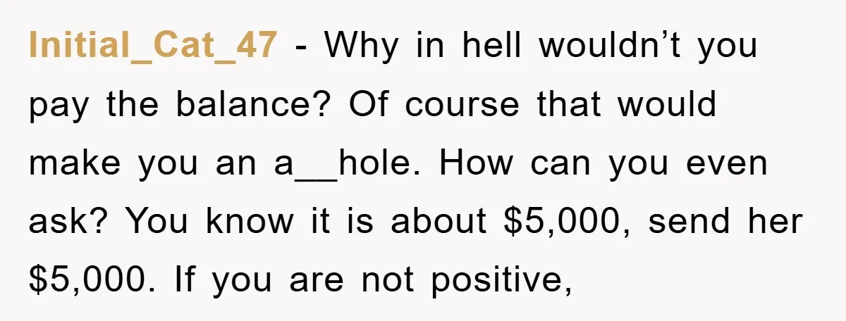 Initial_Cat_47 − Why in hell wouldn’t you pay the balance? Of course that would make you an a__hole. How can you even ask? You know it is about $5,000, send...