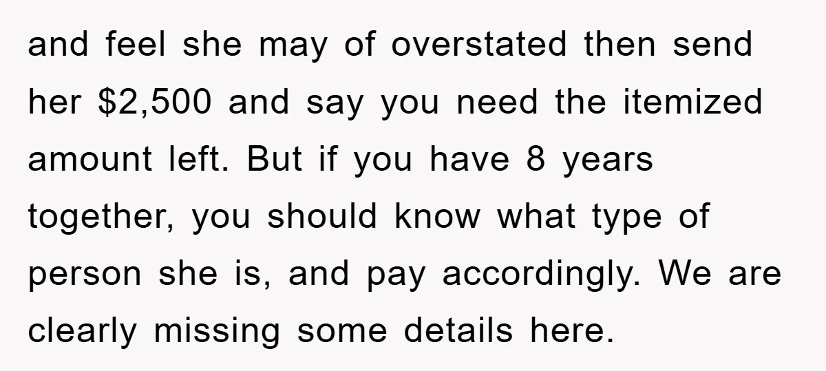 and feel she may of overstated then send her $2,500 and say you need the itemized amount left. But if you have 8 years together, you should know what type...