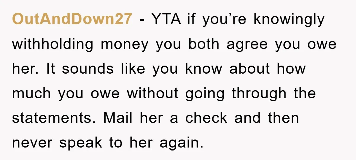 OutAndDown27 − YTA if you’re knowingly withholding money you both agree you owe her. It sounds like you know about how much you owe without going through the statements. Mail...