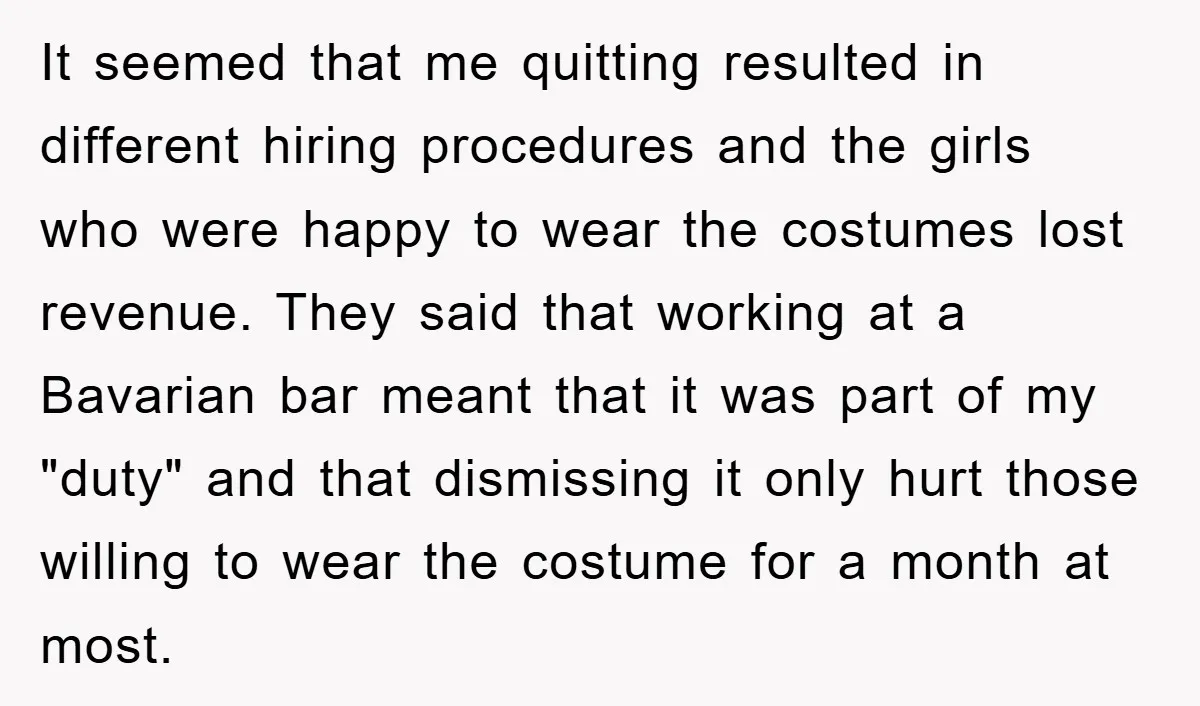 It seemed that me quitting resulted in different hiring procedures and the girls who were happy to wear the costumes lost revenue. They said that working at a Bavarian bar...