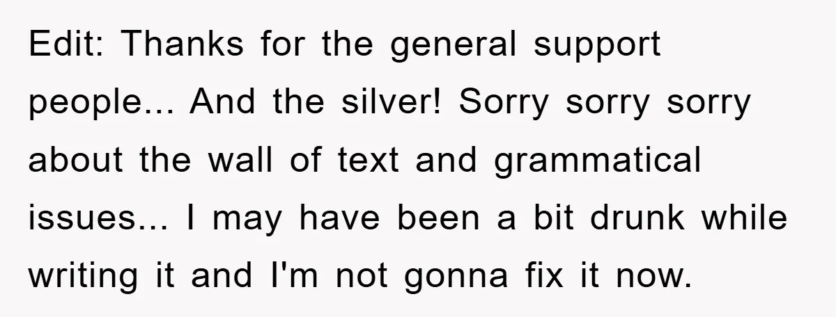 Edit: Thanks for the general support people... And the silver! Sorry sorry sorry about the wall of text and grammatical issues... I may have been a bit drunk while writing...
