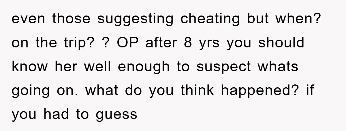 even those suggesting cheating but when? on the trip? ? OP after 8 yrs you should know her well enough to suspect whats going on. what do you think happened?...