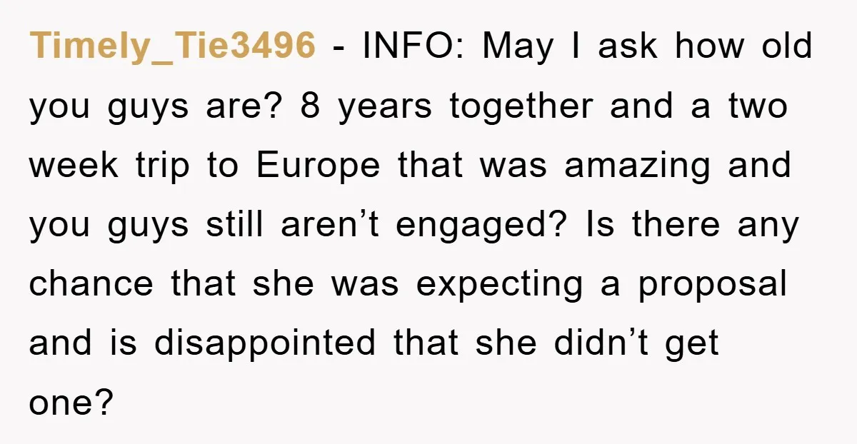 Timely_Tie3496 − INFO: May I ask how old you guys are? 8 years together and a two week trip to Europe that was amazing and you guys still aren’t engaged?...