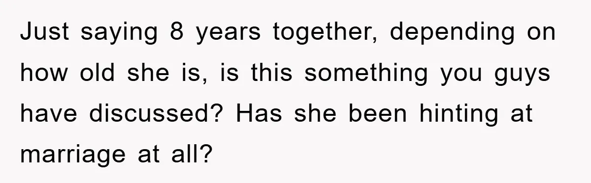 Just saying 8 years together, depending on how old she is, is this something you guys have discussed? Has she been hinting at marriage at all?