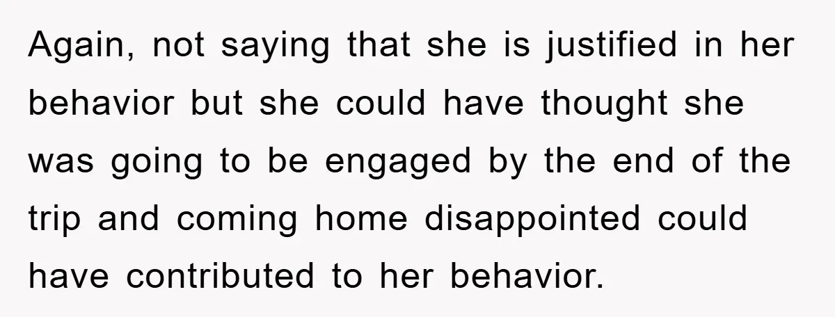Again, not saying that she is justified in her behavior but she could have thought she was going to be engaged by the end of the trip and coming home...
