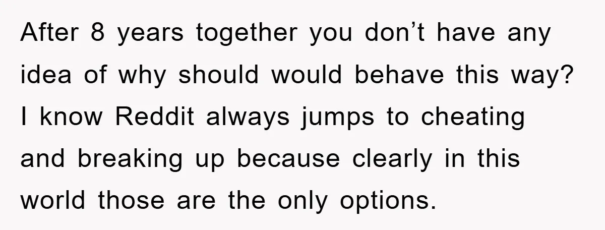 After 8 years together you don’t have any idea of why should would behave this way? I know Reddit always jumps to cheating and breaking up because clearly in this...