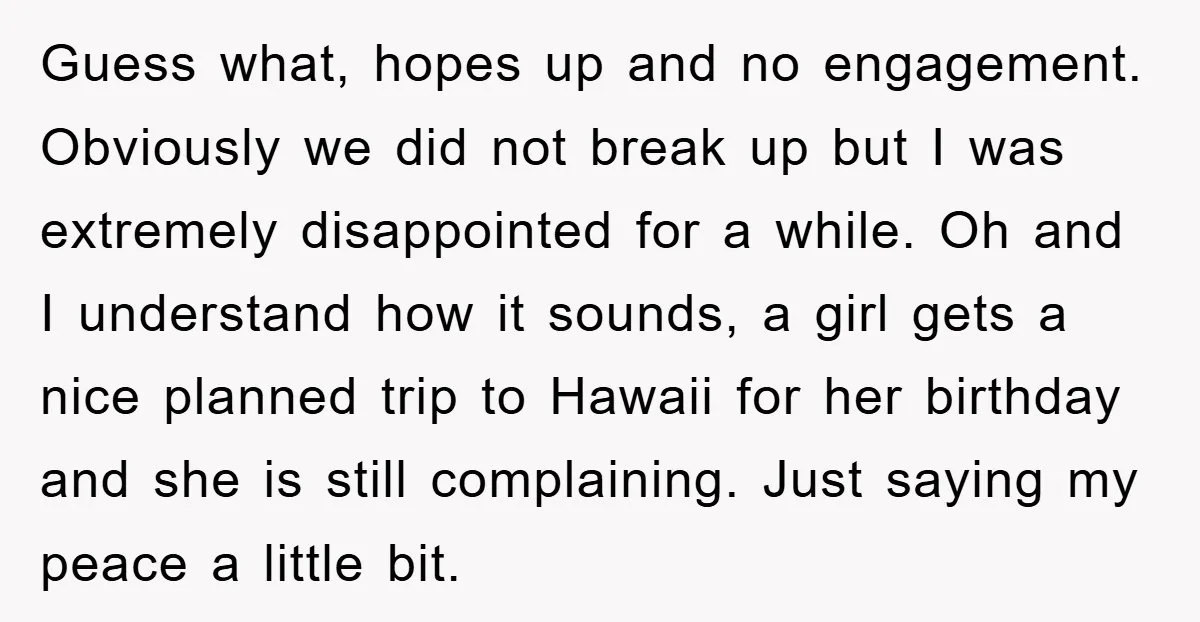 Guess what, hopes up and no engagement. Obviously we did not break up but I was extremely disappointed for a while. Oh and I understand how it sounds, a girl...