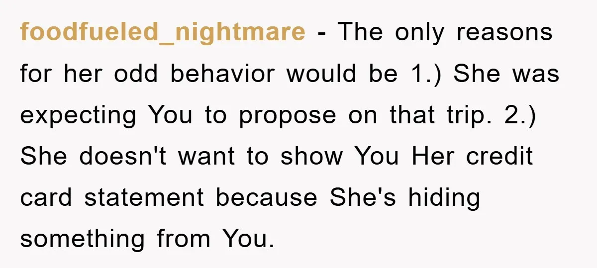 foodfueled_nightmare − The only reasons for her odd behavior would be 1.) She was expecting You to propose on that trip. 2.) She doesn't want to show You Her credit...