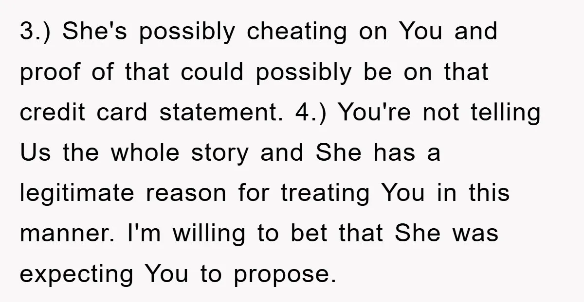 3.) She's possibly cheating on You and proof of that could possibly be on that credit card statement. 4.) You're not telling Us the whole story and She has a...