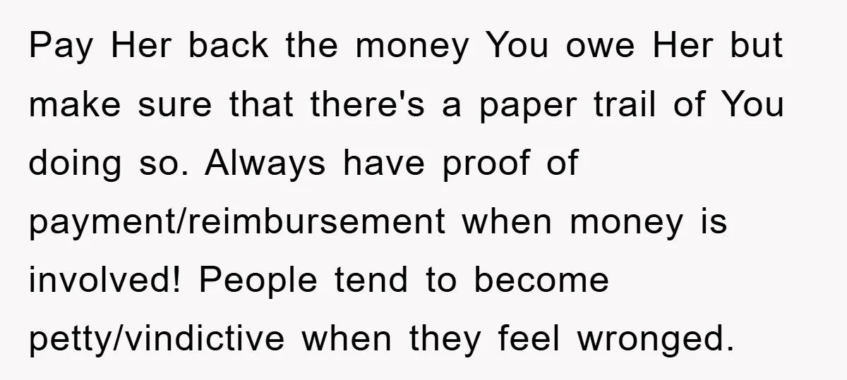 Pay Her back the money You owe Her but make sure that there's a paper trail of You doing so. Always have proof of payment/reimbursement when money is involved! People...