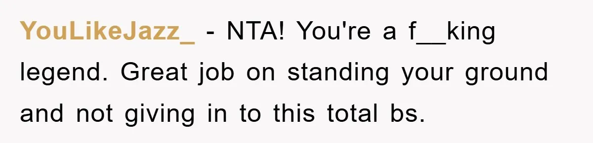 YouLikeJazz_ − NTA! You're a f__king legend. Great job on standing your ground and not giving in to this total bs.