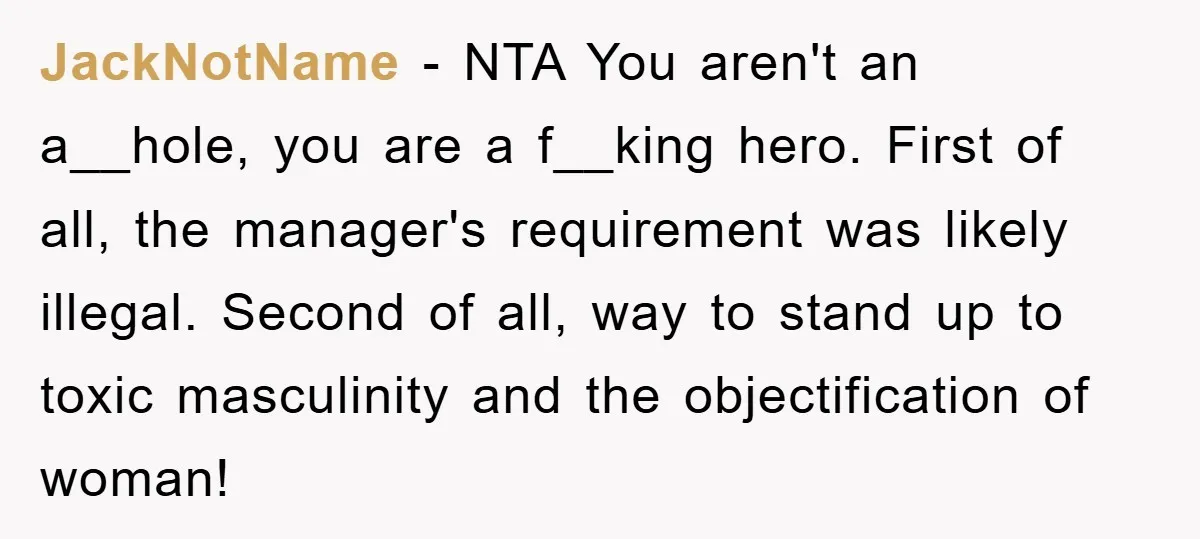 JackNotName − NTA You aren't an a__hole, you are a f__king hero. First of all, the manager's requirement was likely illegal. Second of all, way to stand up to toxic...