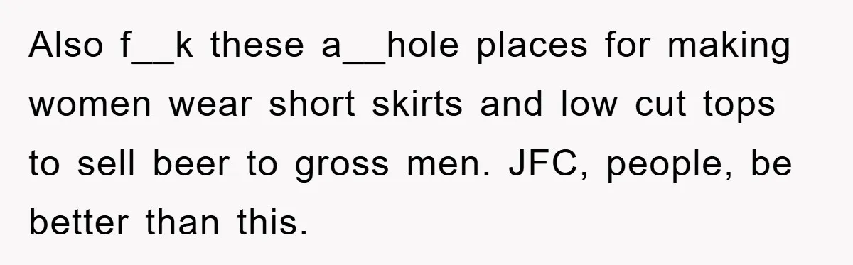 Also f__k these a__hole places for making women wear short skirts and low cut tops to sell beer to gross men. JFC, people, be better than this.