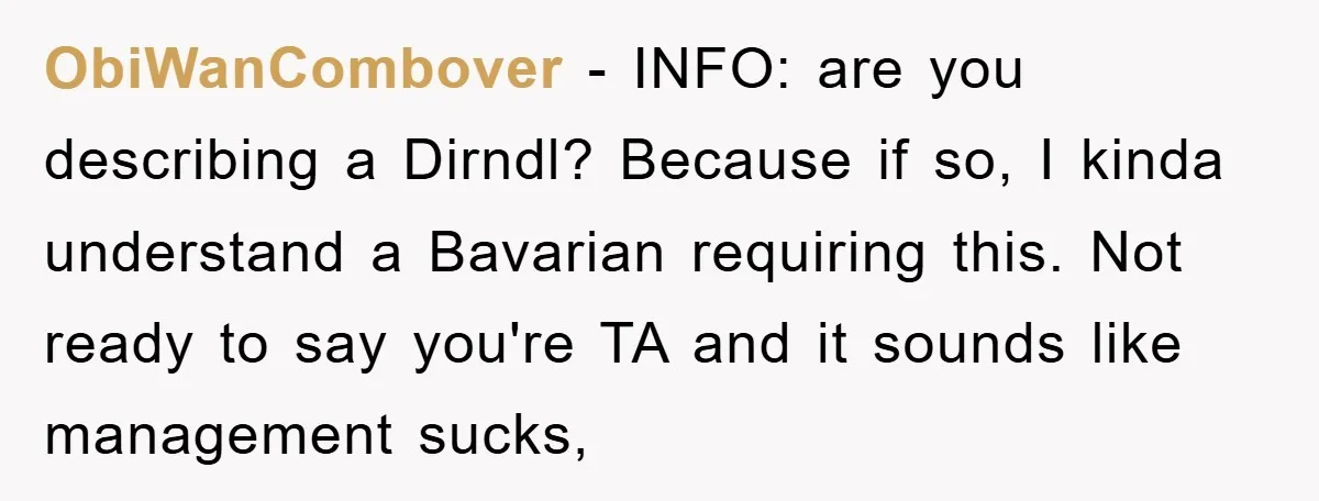 ObiWanCombover − INFO: are you describing a Dirndl? Because if so, I kinda understand a Bavarian requiring this. Not ready to say you're TA and it sounds like management sucks,